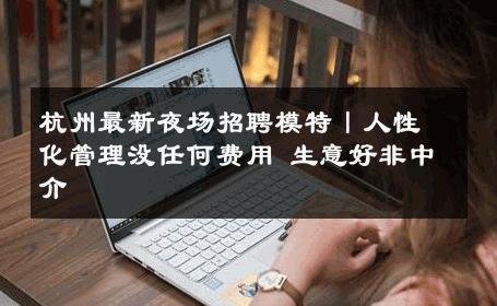 杭州最新夜场招聘模特丨人性化管理没任何费用 生意好非中介