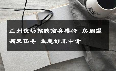 兰州夜场招聘商务模特-房间爆满无任务 生意好非中介