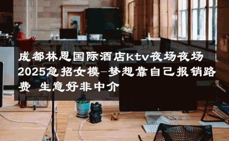 成都林恩国际酒店ktv夜场夜场2025急招女模-梦想靠自己报销路费 生意好非中介