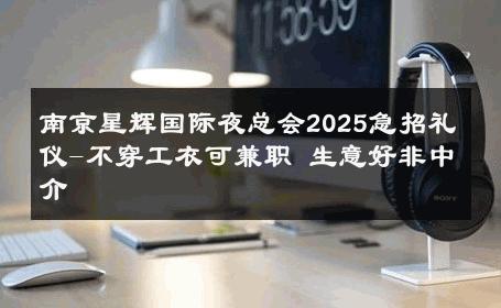 南京星辉国际夜总会2025急招礼仪-不穿工衣可兼职 生意好非中介