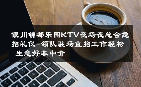 银川锦都乐园KTV夜场夜总会急招礼仪-领队驻场直招工作轻松 生意好非中介