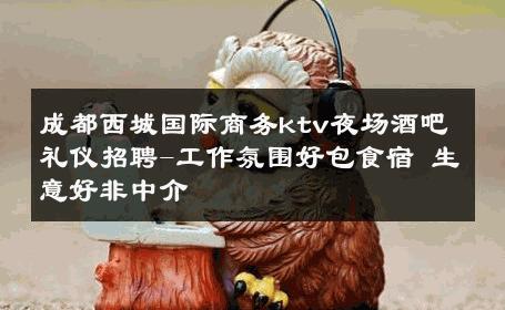 成都西城国际商务ktv夜场酒吧礼仪招聘-工作氛围好包食宿 生意好非中介
