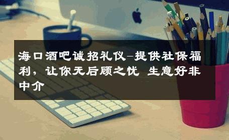 海口酒吧诚招礼仪-提供社保福利，让你无后顾之忧 生意好非中介