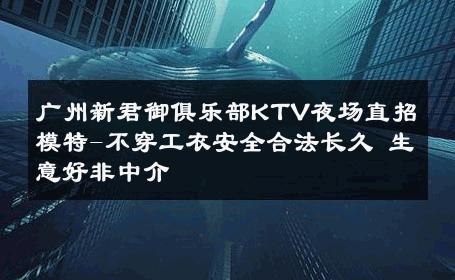 广州新君御俱乐部KTV夜场直招模特-不穿工衣安全合法长久 生意好非中介