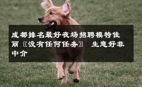成都排名最好夜场招聘模特佳丽〖没有任何任务〗 生意好非中介