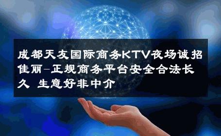 成都天友国际商务KTV夜场诚招佳丽-正规商务平台安全合法长久 生意好非中介