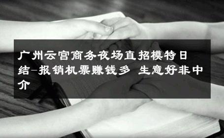 广州云宫商务夜场直招模特日结-报销机票赚钱多 生意好非中介