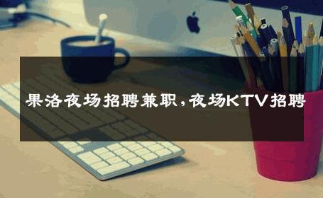 果洛夜场招聘兼职,夜场KTV招聘