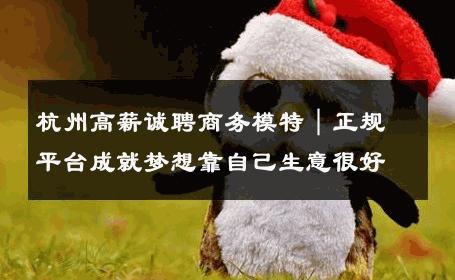 杭州高薪诚聘商务模特｜正规平台成就梦想靠自己生意很好