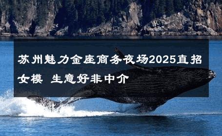 苏州魅力金座商务夜场2025直招女模 生意好非中介