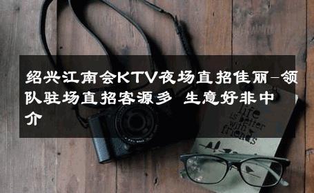 绍兴江南会KTV夜场直招佳丽-领队驻场直招客源多 生意好非中介