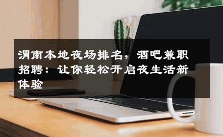 渭南本地夜场排名，酒吧兼职招聘：让你轻松开启夜生活新体验