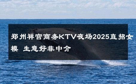 郑州祥宫商务KTV夜场2025直招女模 生意好非中介