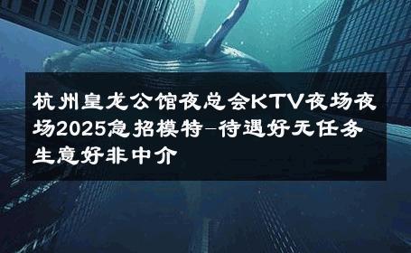杭州皇龙公馆夜总会KTV夜场夜场2025急招模特-待遇好无任务 生意好非中介
