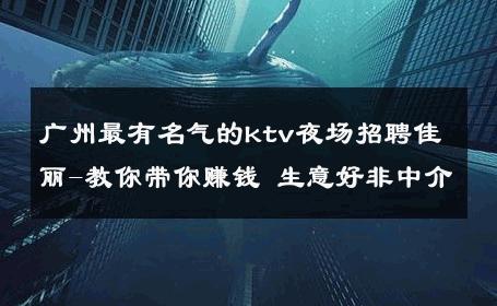 广州最有名气的ktv夜场招聘佳丽-教你带你赚钱 生意好非中介