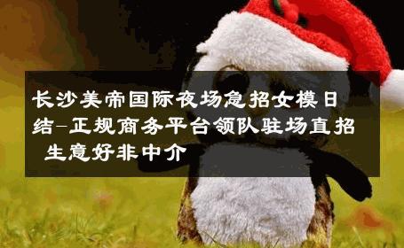 长沙美帝国际夜场急招女模日结-正规商务平台领队驻场直招 生意好非中介