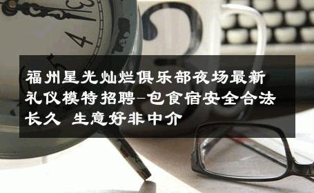 福州星光灿烂俱乐部夜场最新礼仪模特招聘-包食宿安全合法长久 生意好非中介