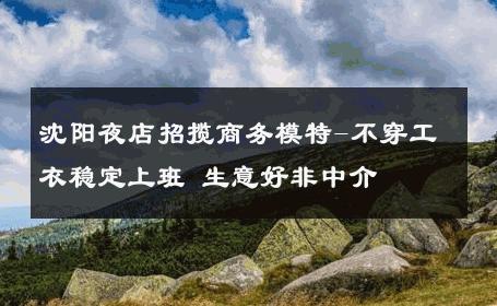 沈阳夜店招揽商务模特-不穿工衣稳定上班 生意好非中介