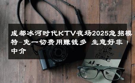 成都冰河时代KTV夜场2025急招模特-免一切费用赚钱多 生意好非中介
