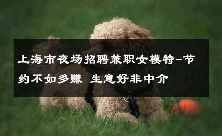 上海市夜场招聘兼职女模特-节约不如多赚 生意好非中介