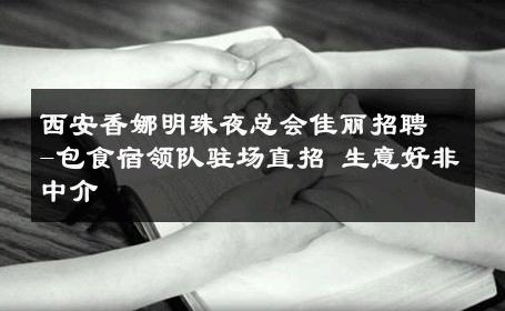 西安香娜明珠夜总会佳丽招聘-包食宿领队驻场直招 生意好非中介