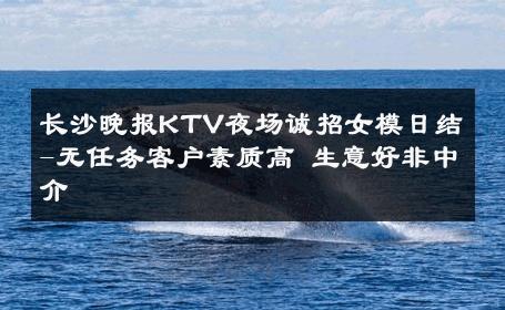 长沙晚报KTV夜场诚招女模日结-无任务客户素质高 生意好非中介