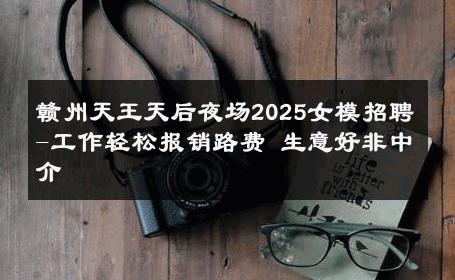 赣州天王天后夜场2025女模招聘-工作轻松报销路费 生意好非中介