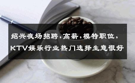 绍兴夜场招聘,高薪,模特职位,KTV娱乐行业热门选择生意很好