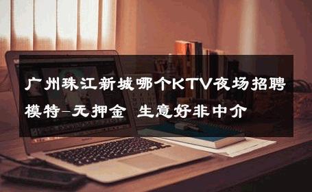 广州珠江新城哪个KTV夜场招聘模特-无押金 生意好非中介