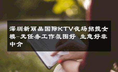 深圳新丽晶国际KTV夜场招揽女模-无任务工作氛围好 生意好非中介