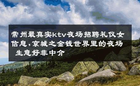 常州最真实ktv夜场招聘礼仪女信息,京城之金钱世界里的夜场 生意好非中介