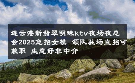 连云港新翡翠明珠ktv夜场夜总会2025急招女模-领队驻场直招可兼职 生意好非中介