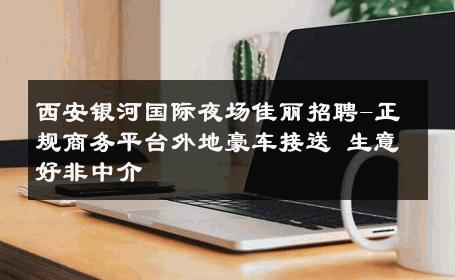 西安银河国际夜场佳丽招聘-正规商务平台外地豪车接送 生意好非中介