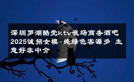 深圳罗湖酷党ktv夜场商务酒吧2025诚招女模-纯绿色客源多 生意好非中介