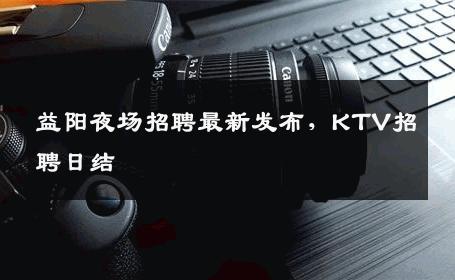 益阳夜场招聘最新发布，KTV招聘日结