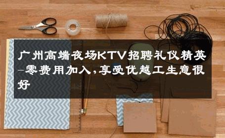 广州高端夜场KTV招聘礼仪精英-零费用加入,享受优越工生意很好