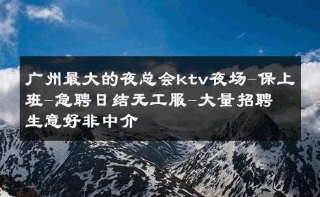 广州最大的夜总会ktv夜场-保上班-急聘日结无工服-大量招聘 生意好非中介