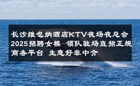 长沙维也纳酒店KTV夜场夜总会2025招聘女模-领队驻场直招正规商务平台 生意好非中介