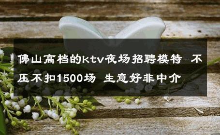 佛山高档的ktv夜场招聘模特-不压不扣1500场 生意好非中介