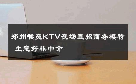 郑州喉亮KTV夜场直招商务模特 生意好非中介