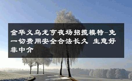 金华义乌龙亨夜场招揽模特-免一切费用安全合法长久 生意好非中介