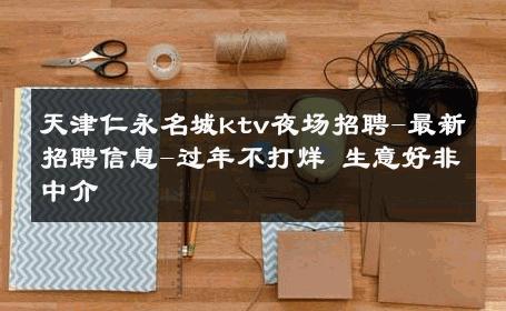 天津仁永名城ktv夜场招聘-最新招聘信息-过年不打烊 生意好非中介