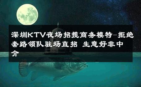 深圳KTV夜场招揽商务模特-拒绝套路领队驻场直招 生意好非中介