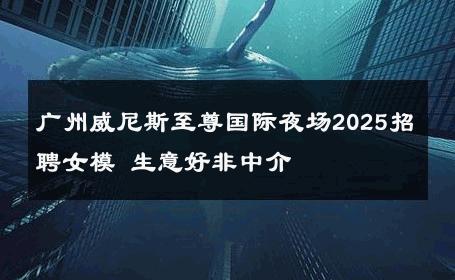广州威尼斯至尊国际夜场2025招聘女模 生意好非中介
