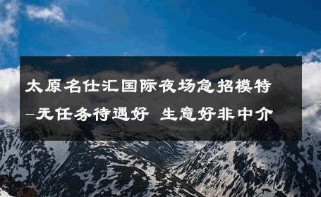 太原名仕汇国际夜场急招模特-无任务待遇好 生意好非中介