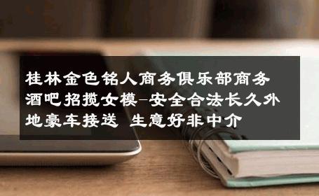 桂林金色铭人商务俱乐部商务酒吧招揽女模-安全合法长久外地豪车接送 生意好非中介