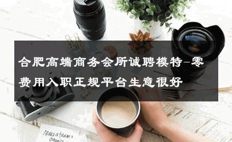 合肥高端商务会所诚聘模特-零费用入职正规平台生意很好