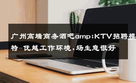 广州高端商务酒吧amp;KTV招聘模特-优越工作环境,场生意很好
