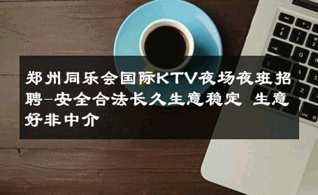 郑州同乐会国际KTV夜场夜班招聘-安全合法长久生意稳定 生意好非中介
