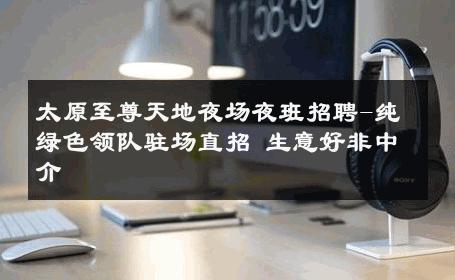 太原至尊天地夜场夜班招聘-纯绿色领队驻场直招 生意好非中介